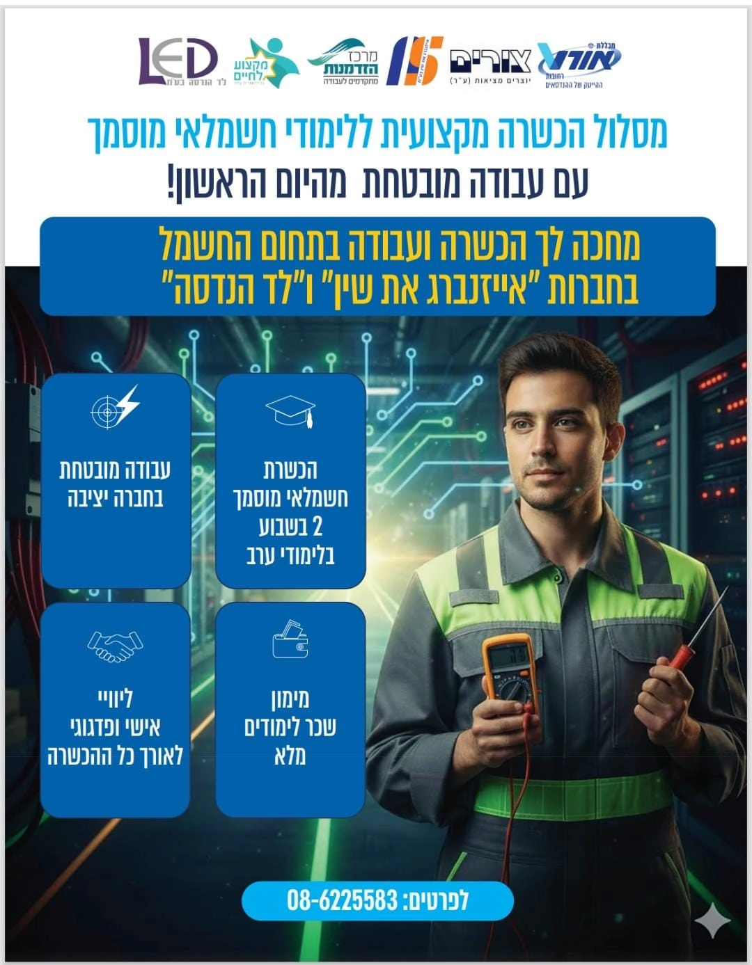 כותרת ראשית: מסלול הכשרה מקצועית ללימודי חשמלאי מוסמך עם עבודה מובטחת מהיום הראשון! כותרת משנה (על הרקע הכחול): מחכה לך הכשרה ועבודה בתחום החשמל בחברות "אייזנברג את שין" ו"לד הנדסה" ארבעת הריבועים (מידע נוסף): בצד ימין למעלה: הכשרת חשמלאי מוסמך, 2 בשבוע, בלימודי ערב. בצד שמאל למעלה: עבודה מובטחת בחברה יציבה. בצד ימין למטה: מימון שכר לימודים מלא. בצד שמאל למטה: ליווי אישי ופדגוגי לאורך כל ההכשרה. לוגואים המופיעים למעלה (גופים שותפים): מכללת אורט צורים - רחובות, ההייטק של ההנדסאים מרכז הזדמנות - מתקדמים לעבודה מקצוע לחיים LED - לד הנדסה בע"מ פרטים ליצירת קשר (למטה): לפרטים: 08-6225583